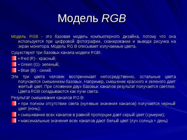 Модель RGB Модель RGB - это базовая модель компьютерного дизайна, потому что она используется при цифровой фотографии, сканировании и выводе рисунка на экран монитора. Модель RG В описывает излучаемые цвета. Существуют три базовых канала модели RGB: • Red (R) - красный; • Green (G)- зеленый; • Blue (В) - синий. Эти три цвета человек воспринимает непосредственно, остальные цвета получаются смешением базовых. Например, смешение красного и зеленого дает желтый цвет. При сложении двух базовых каналов результат получается светлее. Цвета RGB складываются как лучи света. Результат смешивания каналов RG В: • при полном отсутствии света (нулевые значения каналов) получается черный цвет (ночь); • смешивание всех каналов в равной пропорции дает серый цвет (сумерки); • максимальные значения всех каналов дают белый цвет (луч солнца = день)  