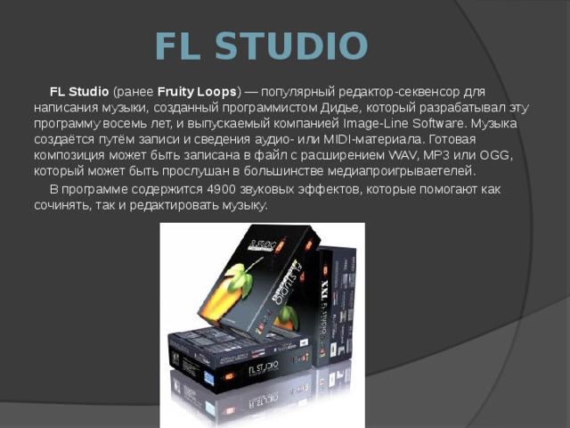 FL STUDIO FL Studio (ранее Fruity Loops ) — популярный редактор-секвенсор для написания музыки, созданный программистом Дидье, который разрабатывал эту программу восемь лет, и выпускаемый компанией Image-Line Software. Музыка создаётся путём записи и сведения аудио- или MIDI-материала. Готовая композиция может быть записана в файл с расширением WAV, MP3 или OGG, который может быть прослушан в большинстве медиапроигрываетелей. В программе содержится 4900 звуковых эффектов, которые помогают как сочинять, так и редактировать музыку. 