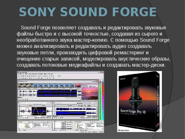 Sony Sound Forge Sound Forge позволяет создавать и редактировать звуковые файлы быстро и с высокой точностью, создавая из сырого и необработанного звука мастер-копию. С помощью Sound Forge можно анализировать и редактировать аудио создавать звуковые петли, производить цифровой ремастеринг и очищение старых записей, моделировать акустические образы, создавать потоковые медиафайлы и создавать мастер-диски. 