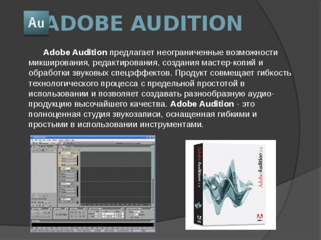 Adobe Audition Adobe Audition предлагает неограниченные возможности микширования, редактирования, создания мастер-копий и обработки звуковых спецэффектов. Продукт совмещает гибкость технологического процесса с предельной простотой в использовании и позволяет создавать разнообразную аудио-продукцию высочайшего качества. Adobe Audition - это полноценная студия звукозаписи, оснащенная гибкими и простыми в использовании инструментами.   