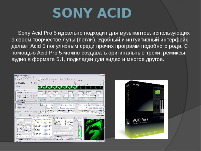 Sony Acid Sony Acid Pro 5 идеально подходит для музыкантов, использующих в своем творчестве лупы (петли). Удобный и интуитивный интерфейс делает Acid 5 популярным среди прочих программ подобного рода. С помощью Acid Pro 5 можно создавать оригинальные треки, ремиксы, аудио в формате 5.1, подкладки для видео и многое другое.   