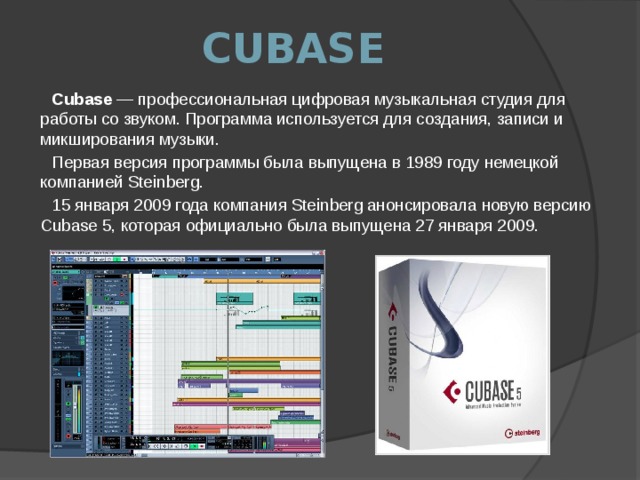 CUBASE Cubase  — профессиональная цифровая музыкальная студия для работы со звуком. Программа используется для создания, записи и микширования музыки. Первая версия программы была выпущена в 1989 году немецкой компанией Steinberg. 15 января 2009 года компания Steinberg анонсировала новую версию Cubase 5, которая официально была выпущена 27 января 2009. 