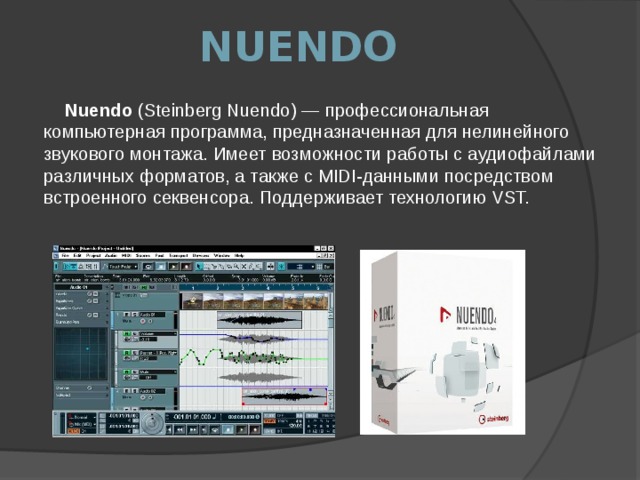 NUENDO Nuendo (Steinberg Nuendo) — профессиональная компьютерная программа, предназначенная для нелинейного звукового монтажа. Имеет возможности работы с аудиофайлами различных форматов, а также с MIDI-данными посредством встроенного секвенсора. Поддерживает технологию VST. 