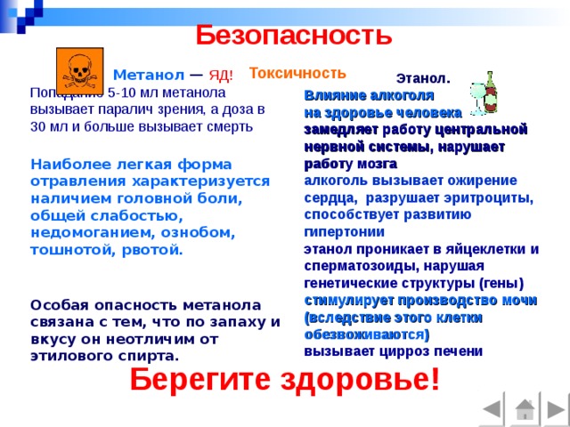 Безопасность   Токсичность                    Метанол  — ЯД! Попадание 5-10 мл метанола вызывает паралич зрения, а доза в 30 мл и больше вызывает смерть  Наиболее легкая форма отравления характеризуется наличием головной боли, общей слабостью, недомоганием, ознобом, тошнотой, рвотой.   Особая опасность метанола связана с тем, что по запаху и вкусу он неотличим от этилового спирта. Этанол. Влияние алкоголя на здоровье человека  замедляет работу центральной нервной системы, нарушает работу мозга алкоголь вызывает ожирение сердца, разрушает эритроциты, способствует развитию гипертонии  этанол проникает в яйцеклетки и сперматозоиды, нарушая генетические структуры (гены) стимулирует производство мочи (вследствие этого клетки обезвоживаются) вызывает цирроз печени  Берегите здоровье!   