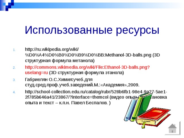 Использованные ресурсы http://ru.wikipedia.org/wiki/%D0%A4%D0%B0%D0%B9%D0%BB:Methanol-3D-balls.png (3 D структурная формула метанола) http://commons.wikimedia.org/wiki/File:Ethanol-3D-balls.png?uselang=ru (3 D структурная формула этанола) Габриелян О.С.Химия:учеб.для студ.сред.проф.учеб.заведений.М.:«Академия»,2009. http://school-collection.edu.ru/catalog/rubr/528b6fb1-98e4-9a27-5ae1-2f785b646a41/23867/?interface=themcol (видео опыты -Постановка опыта и текст – к.п.н. Павел Беспалов. ) 