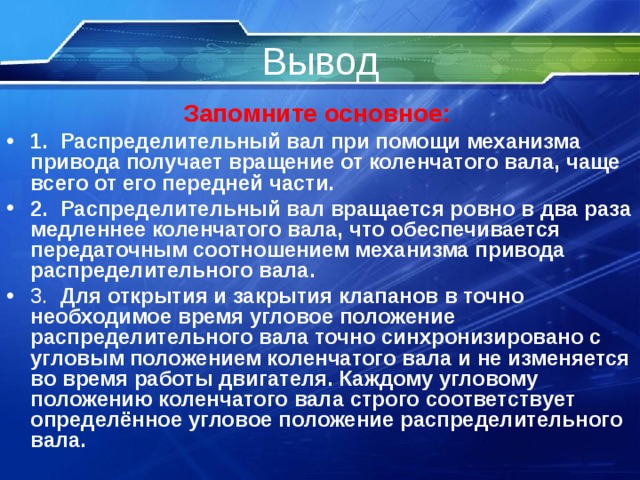 Вывод Запомните основное:  1.   Распределительный вал при помощи механизма привода получает вращение от коленчатого вала, чаще всего от его передней части.  2.   Распределительный вал вращается ровно в два раза медленнее коленчатого вала, что обеспечивается передаточным соотношением механизма привода распределительного вала.  3.  Для открытия и закрытия клапанов в точно необходимое время угловое положение  распределительного вала точно синхронизировано с угловым положением коленчатого вала и не изменяется во время работы двигателя. Каждому угловому положению коленчатого вала строго соответствует определённое угловое положение распределительного вала.    