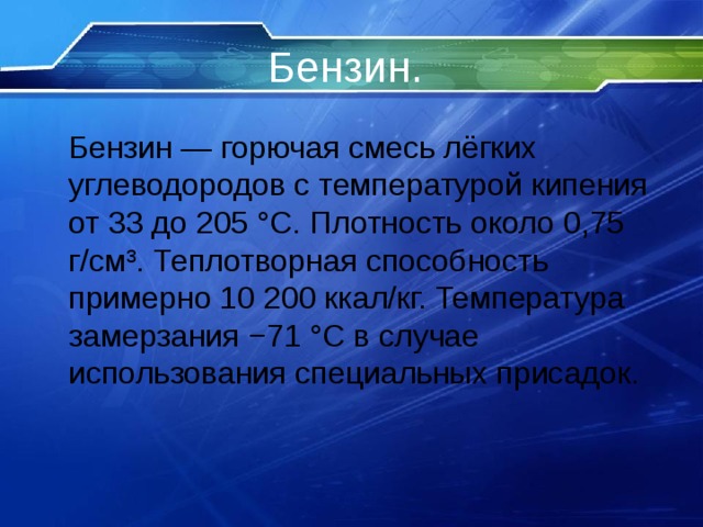 Бензин .   Бензин — горючая смесь лёгких углеводородов с температурой кипения от 33 до 205 °C. Плотность около 0,75 г/см³. Теплотворная способность примерно 10 200 ккал/кг. Температура замерзания −71 °C в случае использования специальных присадок. 