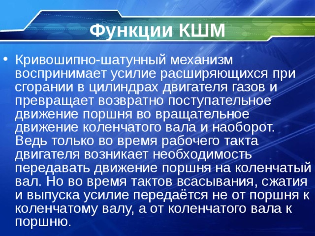 Функции КШМ Кривошипно-шатунный механизм воспринимает усилие расширяющихся при сгорании в цилиндрах двигателя газов и превращает возвратно поступательное движение поршня во вращательное движение коленчатого вала и наоборот. Ведь только во время рабочего такта двигателя возникает необходимость передавать движение поршня на коленчатый вал. Но во время тактов всасывания, сжатия и выпуска усилие передаётся не от поршня к коленчатому валу, а от коленчатого вала к поршню. 