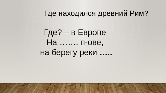 Где находился древний Рим? Где? – в Европе На ……. п-ове, на берегу реки ….. 