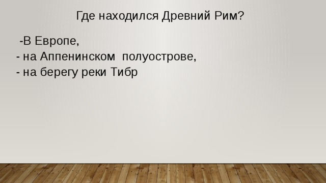 Где находился Древний Рим?  -В Европе, - на Аппенинском полуострове, - на берегу реки Тибр 