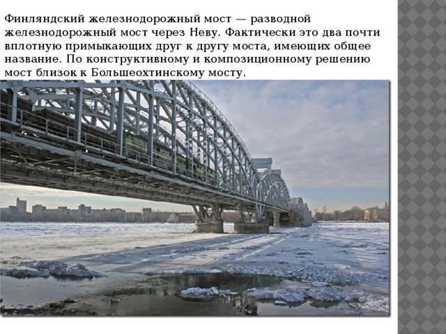 Финляндский железнодорожный мост — разводной железнодорожный мост через Неву. Фактически это два почти вплотную примыкающих друг к другу моста, имеющих общее название. По конструктивному и композиционному решению мост близок к Большеохтинскому мосту.   