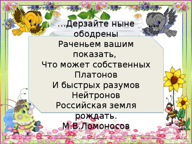 … Дерзайте ныне ободрены  Раченьем вашим показать,  Что может собственных Платонов  И быстрых разумов Нейтронов  Российская земля рождать.  М.В.Ломоносов 