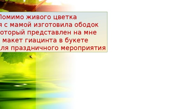  Помимо живого цветка  я с мамой изготовила ободок который представлен на мне и макет гиацинта в букете для праздничного мероприятия 