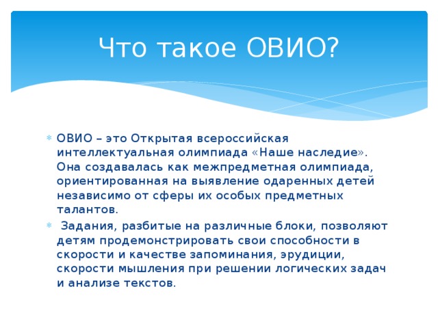 Что такое ОВИО? ОВИО – это Открытая всероссийская интеллектуальная олимпиада «Наше наследие». Она создавалась как межпредметная олимпиада, ориентированная на выявление одаренных детей независимо от сферы их особых предметных талантов.  Задания, разбитые на различные блоки, позволяют детям продемонстрировать свои способности в скорости и качестве запоминания, эрудиции, скорости мышления при решении логических задач и анализе текстов.  