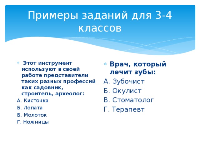 Примеры заданий для 3-4 классов  Этот инструмент используют в своей работе представители таких разных профессий как садовник, строитель, археолог: Врач, который лечит зубы: А. Кисточка А. Зубочист Б. Лопата  Б. Окулист В. Молоток В. Стоматолог Г. Ножницы Г. Терапевт   