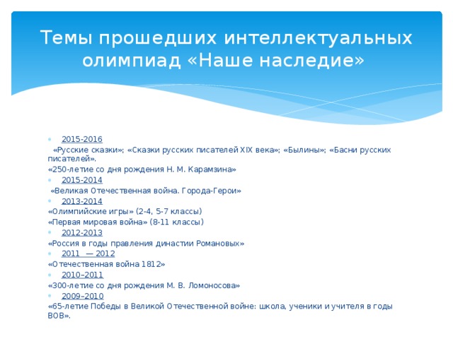 Темы прошедших интеллектуальных олимпиад «Наше наследие» 2015-2016    «Русские сказки»; «Сказки русских писателей XIX века»; «Былины»; «Басни русских писателей». «250-летие со дня рождения Н. М. Карамзина» 2015-2014   «Великая Отечественная война. Города-Герои» 2013-2014 «Олимпийские игры» (2-4, 5-7 классы) «Первая мировая война» (8-11 классы) 2012-2013 «Россия в годы правления династии Романовых» 2011  — 2012 «Отечественная война 1812» 2010–2011 «300-летие со дня рождения М. В. Ломоносова» 2009–2010 «65-летие Победы в Великой Отечественной войне: школа, ученики и учителя в годы ВОВ». 