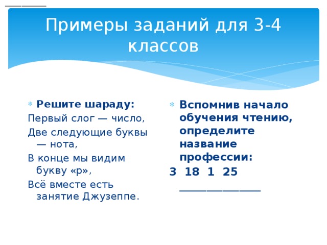  _______________ Примеры заданий для 3-4 классов Решите шараду: Вспомнив начало обучения чтению, определите название профессии: Первый слог — число, 3 18 1 25 _______________ Две следующие буквы — нота, В конце мы видим букву «р», Всё вместе есть занятие Джузеппе.   