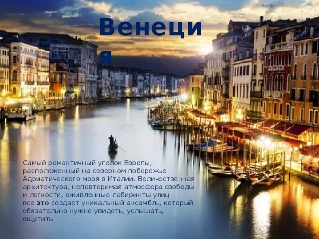 Венеция Самый романтичный уголок Европы, расположенный на северном побережье Адриатического моря в Италии. Величественная архитектура, неповторимая атмосфера свободы и легкости, оживленные лабиринты улиц – все  это создает уникальный ансамбль, который обязательно нужно увидеть, услышать, ощутить . 