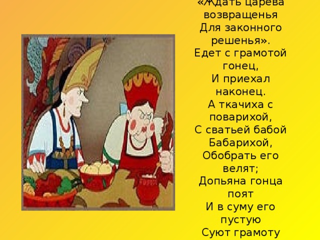 Дал гонцу такой приказ:  «Ждать царева возвращенья  Для законного решенья».  Едет с грамотой гонец,  И приехал наконец.  А ткачиха с поварихой,  С сватьей бабой Бабарихой,  Обобрать его велят;  Допьяна гонца поят  И в суму его пустую  Суют грамоту другую —