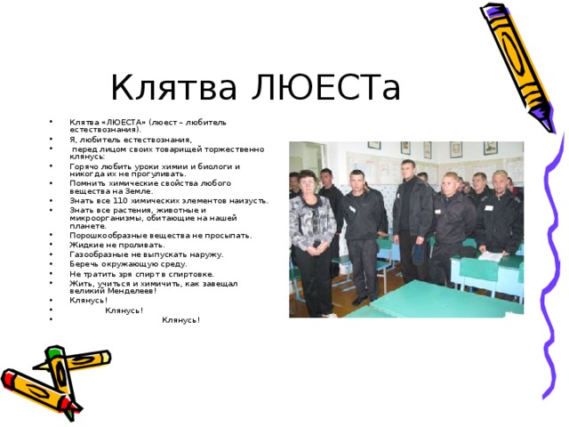 Клятва ЛЮЕСТа Клятва «ЛЮЕСТА» (люест – любитель естествознания). Я, любитель естествознания,  перед лицом своих товарищей торжественно клянусь: Горячо любить уроки химии и биологи и никогда их не прогуливать. Помнить химические свойства любого вещества на Земле. Знать все 110 химических элементов наизусть. Знать все растения, животные и микроорганизмы, обитающие на нашей планете. Порошкообразные вещества не просыпать. Жидкие не проливать. Газообразные не выпускать наружу. Беречь окружающую среду. Не тратить зря спирт в спиртовке. Жить, учиться и химичить, как завещал великий Менделеев! Клянусь!  Клянусь!   Клянусь! 