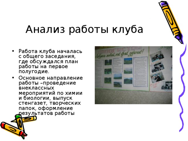 Анализ работы клуба Работа клуба началась с общего заседания, где обсуждался план работы на первое полугодие. Основное направление работы –проведение внеклассных мероприятий по химии и биологии, выпуск стенгазет, творческих папок, оформление результатов работы 