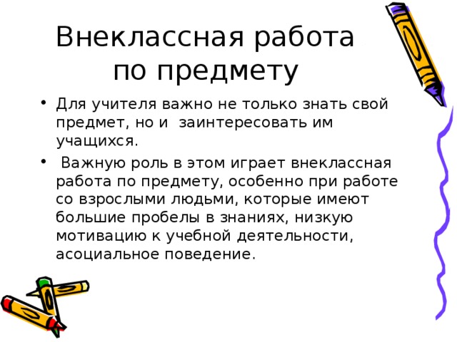 Внеклассная работа по предмету Для учителя важно не только знать свой предмет, но и заинтересовать им учащихся.  Важную роль в этом играет внеклассная работа по предмету, особенно при работе со взрослыми людьми, которые имеют большие пробелы в знаниях, низкую мотивацию к учебной деятельности, асоциальное поведение. 