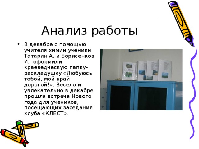 Анализ работы В декабре с помощью учителя химии ученики Татарин А. и Борисенков И. оформили краеведческую папку-раскладушку «Любуюсь тобой, мой край дорогой!». Весело и увлекательно в декабре прошла встреча Нового года для учеников, посещающих заседания клуба «КЛЕСТ». 