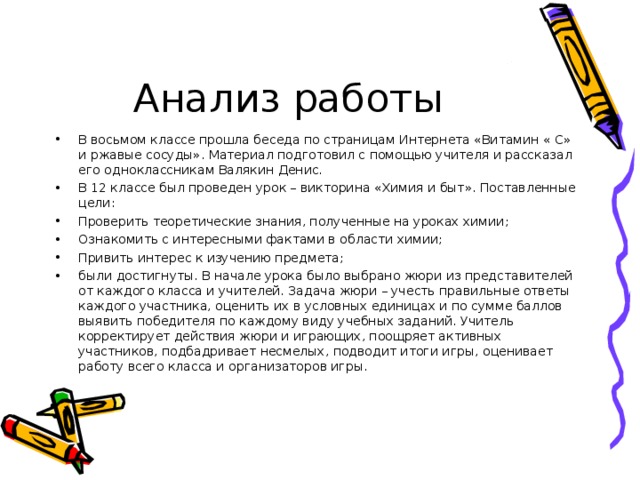 Анализ работы В восьмом классе прошла беседа по страницам Интернета «Витамин « С» и ржавые сосуды». Материал подготовил с помощью учителя и рассказал его одноклассникам Валякин Денис. В 12 классе был проведен урок – викторина «Химия и быт». Поставленные цели: Проверить теоретические знания, полученные на уроках химии; Ознакомить с интересными фактами в области химии; Привить интерес к изучению предмета; были достигнуты. В начале урока было выбрано жюри из представителей от каждого класса и учителей. Задача жюри – учесть правильные ответы каждого участника, оценить их в условных единицах и по сумме баллов выявить победителя по каждому виду учебных заданий. Учитель корректирует действия жюри и играющих, поощряет активных участников, подбадривает несмелых, подводит итоги игры, оценивает работу всего класса и организаторов игры. 