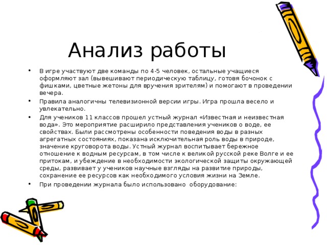 Анализ работы В игре участвуют две команды по 4-5 человек, остальные учащиеся оформляют зал (вывешивают периодическую таблицу, готовя бочонок с фишками, цветные жетоны для вручения зрителям) и помогают в проведении вечера. Правила аналогичны телевизионной версии игры. Игра прошла весело и увлекательно. Для учеников 11 классов прошел устный журнал «Известная и неизвестная вода». Это мероприятие расширило представления учеников о воде, ее свойствах. Были рассмотрены особенности поведения воды в разных агрегатных состояниях, показана исключительная роль воды в природе, значение круговорота воды. Устный журнал воспитывает бережное отношение к водным ресурсам, в том числе к великой русской реке Волге и ее притокам, и убеждение в необходимости экологической защиты окружающей среды, развивает у учеников научные взгляды на развитие природы, сохранение ее ресурсов как необходимого условия жизни на Земле. При проведении журнала было использовано оборудование: 