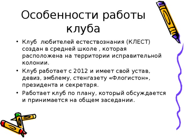 Особенности работы клуба Клуб любителей естествознания (КЛЕСТ) создан в средней школе , которая расположена на территории исправительной колонии. Клуб работает с 2012 и имеет свой устав, девиз, эмблему, стенгазету «Флогистон», президента и секретаря. Работает клуб по плану, который обсуждается и принимается на общем заседании. 