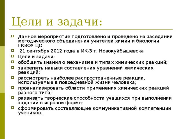 Данное мероприятие подготовлено и проведено на заседании методического объединения учителей химии и биологии ГКВОУ ЦО  21 сентября 2012 года в ИК-3 г. Новокуйбышевска Цели и задачи: обобщить знания о механизме и типах химических реакций; закрепить навыки составления уравнений химических реакций; рассмотреть наиболее распространенные реакции, используемые в повседневной жизни человека; проанализировать области применения химических реакций разного типа; развивать творческие способности учащихся при выполнении заданий в игровой форме; сформировать составляющие коммуникативной компетенции учеников. 