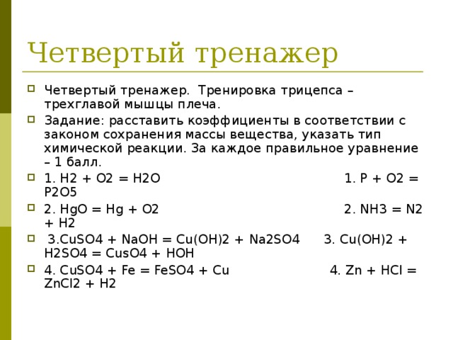 Четвертый тренажер. Тренировка трицепса – трехглавой мышцы плеча. Задание: расставить коэффициенты в соответствии с законом сохранения массы вещества, указать тип химической реакции. За каждое правильное уравнение – 1 балл. 1. Н2 + О2 = Н2О  1. Р + О2 = Р2О5 2. HgO = Hg + O2  2. NH3 = N2 + H2  3.CuSO4 + NaOH = Cu(OH)2 + Na2SO4 3. Cu(OH)2 + H2SO4 = CusO4 + HOH 4. CuSO4 + Fe = FeSO4 + Cu 4. Zn + HCl = ZnCl2 + H2 