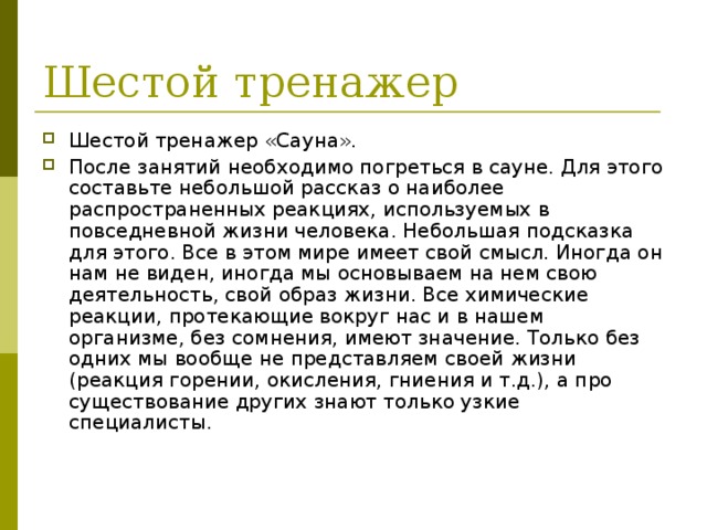 Шестой тренажер «Сауна». После занятий необходимо погреться в сауне. Для этого составьте небольшой рассказ о наиболее распространенных реакциях, используемых в повседневной жизни человека. Небольшая подсказка для этого. Все в этом мире имеет свой смысл. Иногда он нам не виден, иногда мы основываем на нем свою деятельность, свой образ жизни. Все химические реакции, протекающие вокруг нас и в нашем организме, без сомнения, имеют значение. Только без одних мы вообще не представляем своей жизни (реакция горении, окисления, гниения и т.д.), а про существование других знают только узкие специалисты. 