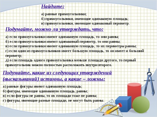 Имеют одинаковую. Равные прямоугольники имеют равные площади. Если два прямоугольника имеют равные периметры то их площади равны. Если одинаковый периметр одинаковая ли площадь. Если фигуры имеют одинаковую площадь то они равны.