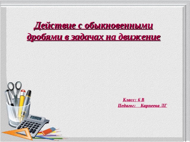 Действие с обыкновенными дробями в задачах на движение  Класс: 6 В Педагог: Карпеева ЛГ 