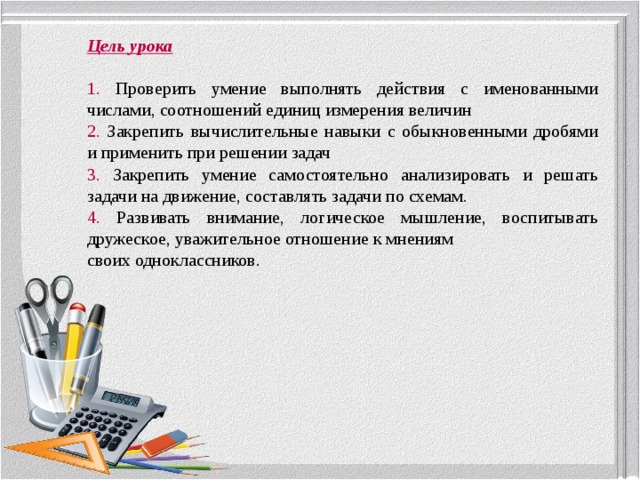 Цель урока 1. Проверить умение выполнять действия с именованными числами, соотношений единиц измерения величин 2. Закрепить вычислительные навыки с обыкновенными дробями и применить при решении задач 3. Закрепить умение самостоятельно анализировать и решать задачи на движение, составлять задачи по схемам. 4. Развивать внимание, логическое мышление, воспитывать дружеское, уважительное отношение к мнениям своих одноклассников. 