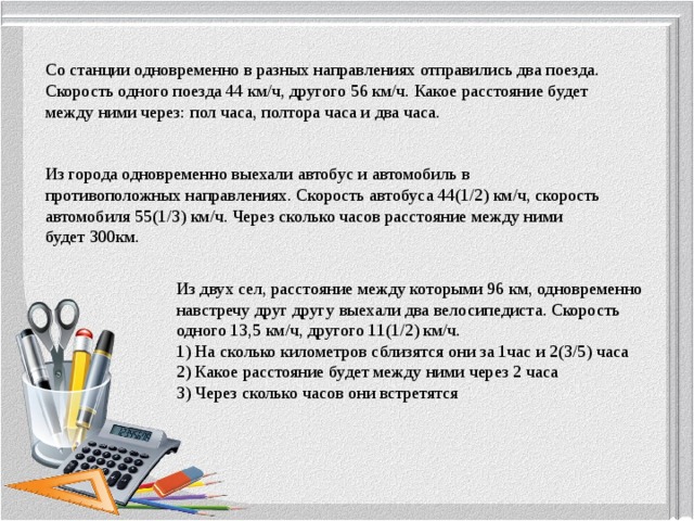 Со станции одновременно в разных направлениях отправились два поезда. Скорость одного поезда 44 км/ч, другого 56 км/ч. Какое расстояние будет между ними через: пол часа, полтора часа и два часа. Из города одновременно выехали автобус и автомобиль в противоположных направлениях. Скорость автобуса 44(1/2) км/ч, скорость автомобиля 55(1/3) км/ч. Через сколько часов расстояние между ними будет 300км. Из двух сел, расстояние между которыми 96 км, одновременно навстречу друг другу выехали два велосипедиста. Скорость одного 13,5 км/ч, другого 11(1/2) км/ч. 1) На сколько километров сблизятся они за 1час и 2(3/5) часа 2) Какое расстояние будет между ними через 2 часа 3) Через сколько часов они встретятся 