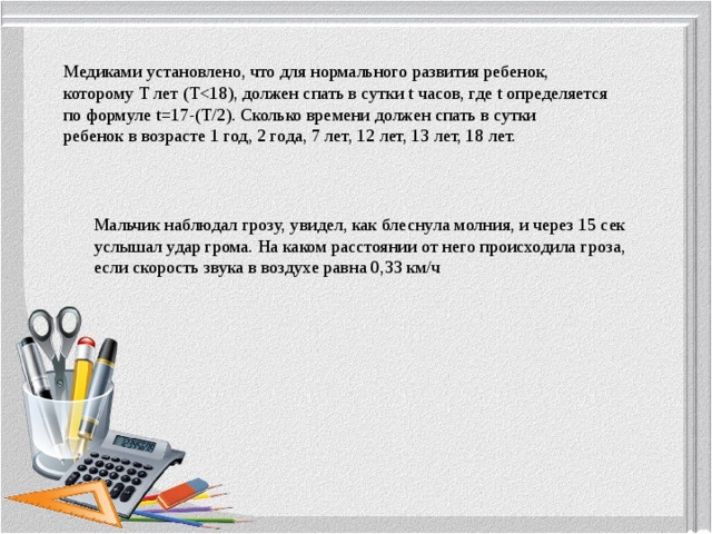 Медиками установлено, что для нормального развития ребенок, которому Т лет (Тпо формуле t=17-(T/2). Сколько времени должен спать в сутки ребенок в возрасте 1 год, 2 года, 7 лет, 12 лет, 13 лет, 18 лет. Мальчик наблюдал грозу, увидел, как блеснула молния, и через 15 сек услышал удар грома. На каком расстоянии от него происходила гроза, если скорость звука в воздухе равна 0,33 км/ч 