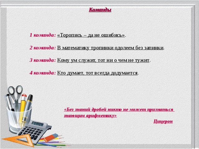 Команды 1 команда:  «Торопись – да не ошибись» . 2 команда:  В математику тропинки одолеем без запинки . 3 команда:  Кому ум служит, тот ни о чем не тужит . 4 команда:  Кто думает, тот всегда додумается . «Без знаний дробей никто не может признаться знающим арифметику»  Цицерон 