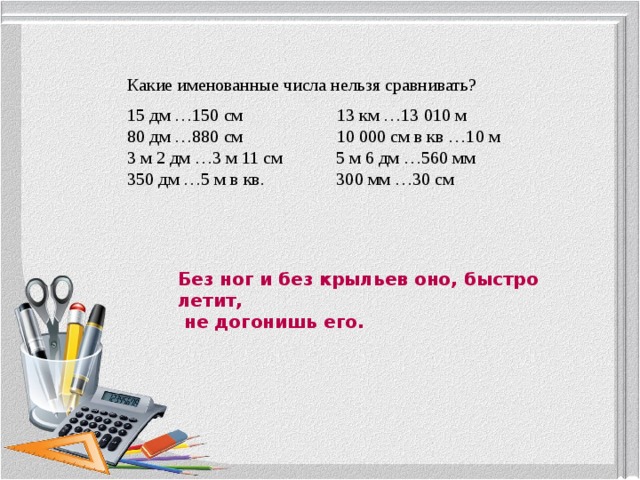 Какие именованные числа нельзя сравнивать? 15 дм …150 см 13 км …13 010 м 80 дм …880 см 10 000 см в кв …10 м 3 м 2 дм …3 м 11 см 5 м 6 дм …560 мм 350 дм …5 м в кв. 300 мм …30 см Без ног и без крыльев оно, быстро летит,  не догонишь его. 