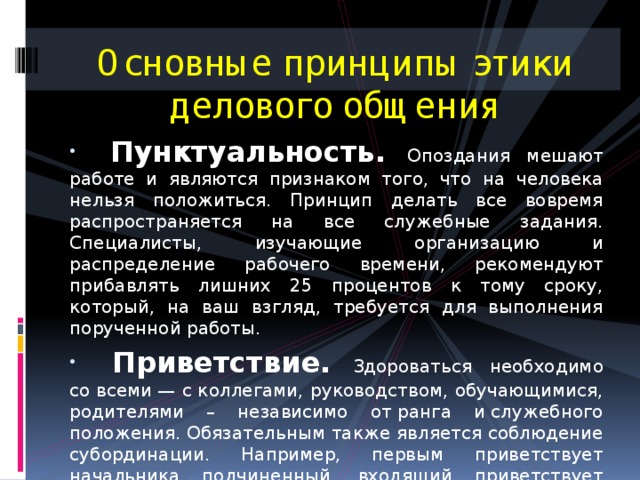 Основные принципы этики делового общения    Пунктуальность. Опоздания мешают работе и являются признаком того, что на человека нельзя положиться. Принцип делать все вовремя распространяется на все служебные задания. Специалисты, изучающие организацию и распределение рабочего времени, рекомендуют прибавлять лишних 25 процентов к тому сроку, который, на ваш взгляд, требуется для выполнения порученной работы.  Приветствие.  Здороваться необходимо со всеми — с коллегами, руководством, обучающимися, родителями – независимо от ранга и служебного положения. Обязательным также является соблюдение субординации. Например, первым приветствует начальника подчиненный, входящий приветствует присутствующих, а проходящий — стоящих в группе людей. 