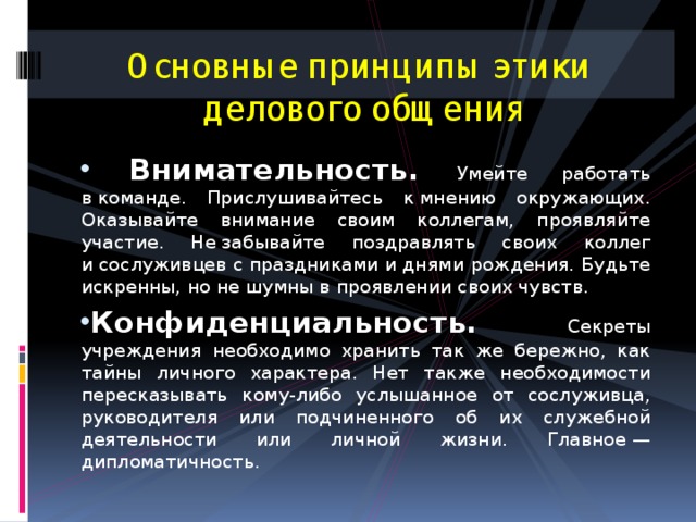 Основные принципы этики  делового общения  Внимательность.  Умейте работать в команде. Прислушивайтесь к мнению окружающих. Оказывайте внимание своим коллегам, проявляйте участие. Не забывайте поздравлять своих коллег и сослуживцев с праздниками и днями рождения. Будьте искренны, но не шумны в проявлении своих чувств. Конфиденциальность.  Секреты учреждения необходимо хранить так же бережно, как тайны личного характера. Нет также необходимости пересказывать кому-либо услышанное от сослуживца, руководителя или подчиненного об их служебной деятельности или личной жизни. Главное — дипломатичность. 