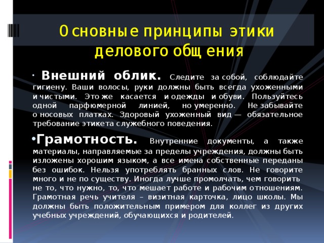 Основные принципы этики  делового общения  Внешний облик. Следите за собой, соблюдайте гигиену. Ваши волосы, руки должны быть всегда ухоженными и чистыми. Это же касается и одежды и обуви. Пользуйтесь одной парфюмерной линией, но умеренно. Не забывайте о носовых платках. Здоровый ухоженный вид — обязательное требование этикета служебного поведения. Грамотность. Внутренние документы, а также материалы, направляемые за пределы учреждения, должны быть изложены хорошим языком, а все имена собственные переданы без ошибок. Нельзя употреблять бранных слов. Не говорите много и не по существу. Иногда лучше промолчать, чем говорить не то, что нужно, то, что мешает работе и рабочим отношениям. Грамотная речь учителя – визитная карточка, лицо школы. Мы должны быть положительным примером для коллег из других учебных учреждений, обучающихся и родителей. 