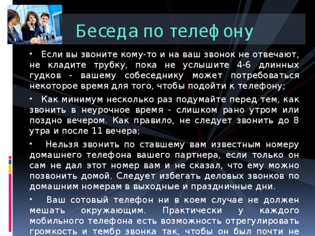 Беседа по телефону  Если вы звоните кому-то и на ваш звонок не отвечают, не кладите трубку, пока не услышите 4-6 длинных гудков - вашему собеседнику может потребоваться некоторое время для того, чтобы подойти к телефону;  Как минимум несколько раз подумайте перед тем, как звонить в неурочное время - слишком рано утром или поздно вечером. Как правило, не следует звонить до 8 утра и после 11 вечера;  Нельзя звонить по ставшему вам известным номеру домашнего телефона вашего партнера, если только он сам не дал этот номер вам и не сказал, что ему можно позвонить домой. Следует избегать деловых звонков по домашним номерам в выходные и праздничные дни.  Ваш сотовый телефон ни в коем случае не должен мешать окружающим. Практически у каждого мобильного телефона есть возможность отрегулировать громкость и тембр звонка так, чтобы он был почти не слышен никому, кроме вас. 