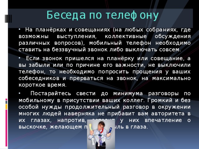 Беседа по телефону  На планёрках и совещаниях (на любых собраниях, где возможны выступления, коллективные обсуждения различных вопросов), мобильный телефон необходимо ставить на беззвучный звонок либо выключать совсем.  Если звонок пришелся на планёрку или совещание, а вы забыли или по причине его важности, не выключили телефон, то необходимо попросить прощения у ваших собеседников и прерваться на звонок, на максимально короткое время.  Постарайтесь свести до минимума разговоры по мобильному в присутствии ваших коллег. Громкий и без особой нужды продолжительный разговор в окружении многих людей наверняка не прибавит вам авторитета в их глазах, напротив, оставит у них впечатление о выскочке, желающем пустить пыль в глаза. 