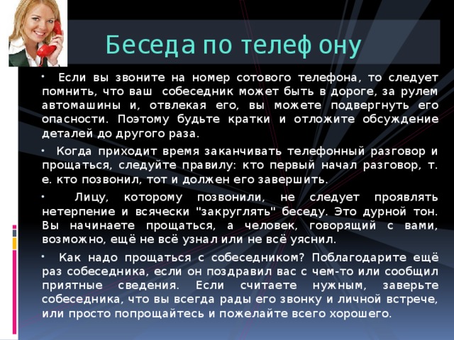 Беседа по телефону  Если вы звоните на номер сотового телефона, то следует помнить, что ваш  собеседник может быть в дороге, за рулем автомашины и, отвлекая его, вы можете подвергнуть его опасности. Поэтому будьте кратки и отложите обсуждение деталей до другого раза.  Когда приходит время заканчивать телефонный разговор и прощаться, следуйте правилу: кто первый начал разговор, т. е. кто позвонил, тот и должен его завершить.  Лицу, которому позвонили, не следует проявлять нетерпение и всячески 