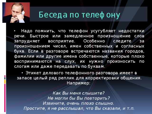 Беседа по телефону  Надо помнить, что телефон усугубляет недостатки речи. Быстрое или замедленное произношение слов затрудняет восприятие. Особенно следите за произношением чисел, имен собственных и согласных букв. Если в разговоре встречаются названия городов, фамилии или другие имена собственные, которые плохо воспринимаются на слух, их нужно произносить по слогам или даже передавать по буквам.  Этикет делового телефонного разговора имеет в запасе целый ряд реплик для корректировки общения. Например:   Как Вы меня слышите?  Не могли бы Вы повторить?  Извините, очень плохо слышно.  Простите, я не расслышал, что Вы сказали, и т.п. 