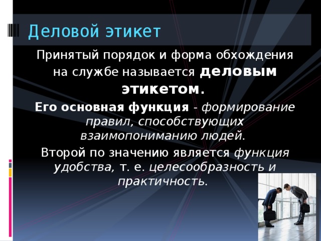 Деловой этикет Принятый порядок и форма обхождения на службе называется деловым этикетом . Его основная функция - формирование правил, способствующих взаимопониманию людей. Второй по значению является функция удобства, т. е. целесообразность и практичность. 