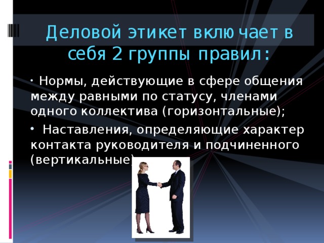 Деловой этикет включает в себя 2 группы правил:  Нормы, действующие в сфере общения между равными по статусу, членами одного коллектива (горизонтальные);  Наставления, определяющие характер контакта руководителя и подчиненного (вертикальные). 