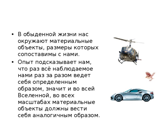 В обыденной жизни нас окружают материальные объекты, размеры которых сопоставимы с нами. Опыт подсказывает нам, что раз всё наблюдаемое нами раз за разом ведет себя определенным образом, значит и во всей Вселенной, во всех масштабах материальные объекты должны вести себя аналогичным образом. 